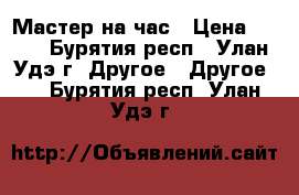 Мастер на час › Цена ­ 300 - Бурятия респ., Улан-Удэ г. Другое » Другое   . Бурятия респ.,Улан-Удэ г.